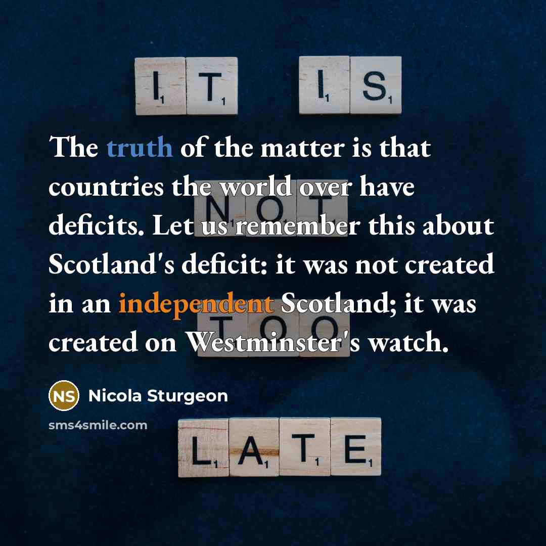 “The truth of the matter is that countries the world over have deficits. Let us remember this about Scotland's deficit: it was not created in an independent Scotland; it was created on Westminster's watch.” quote by Nicola Sturgeon
