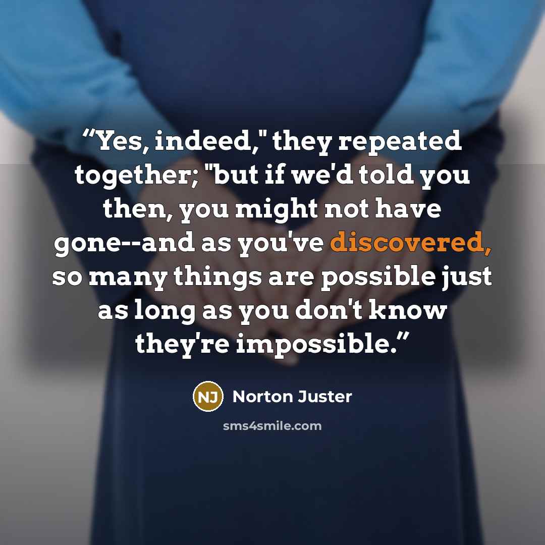 “Yes, indeed," they repeated together; "but if we'd told you then, you might not have gone--and as you've discovered, so many things are possible just as long as you don't know they're impossible.” quote by Norton Juster