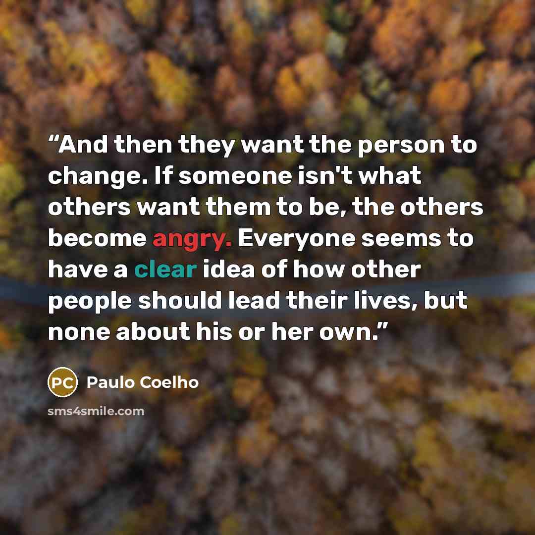 “And then they want the person to change. If someone isn't what others want them to be, the others become angry. Everyone seems to have a clear idea of how other people should lead their lives, but none about his or her own.” quote by Paulo Coelho