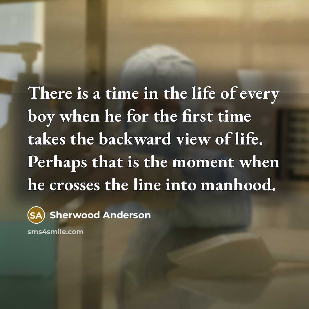 “There is a time in the life of every boy when he for the first time takes the backward view of life. Perhaps that is the moment when he crosses the line into manhood.” quote by Sherwood Anderson