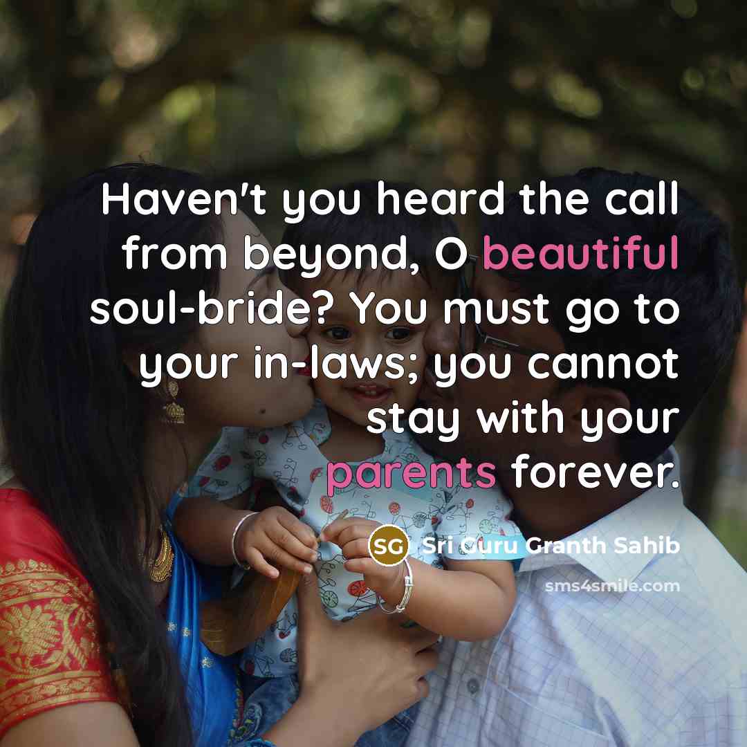 “Haven't you heard the call from beyond, O beautiful soul-bride? You must go to your in-laws; you cannot stay with your parents forever.” quote by Sri Guru Granth Sahib
