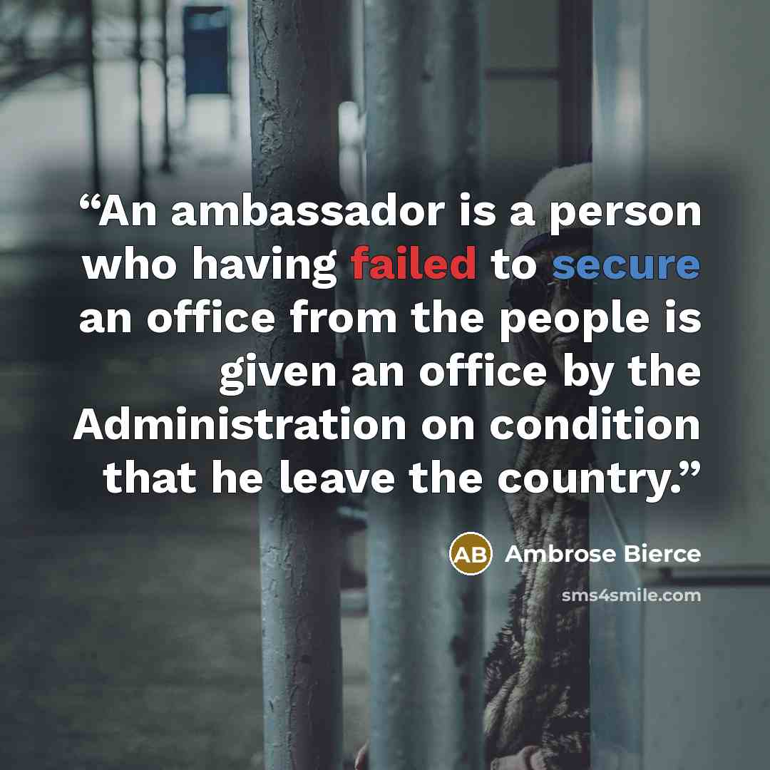 “An ambassador is a person who having failed to secure an office from the people is given an office by the Administration on condition that he leave the country.” quote by Ambrose Bierce