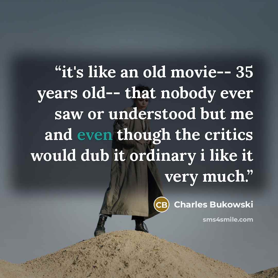 “it's like an old movie-- 35 years old-- that nobody ever saw or understood but me and even though the critics would dub it ordinary i like it very much.” quote by Charles Bukowski
