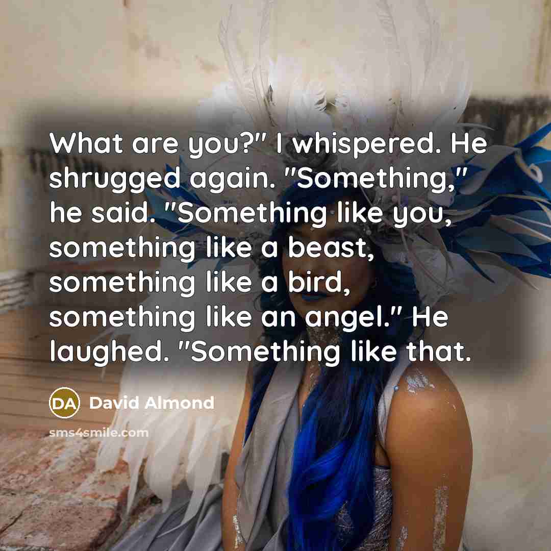 “What are you?" I whispered. He shrugged again. "Something," he…” quote by David Almond
