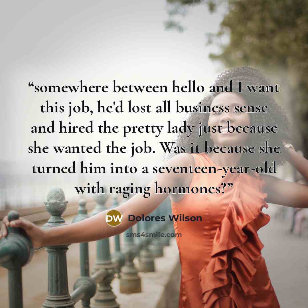 “somewhere between hello and I want this job, he'd lost all business sense and hired the pretty lady just because she wanted the job. Was it because she turned him into a seventeen-year-old with raging hormones?” quote by Dolores Wilson