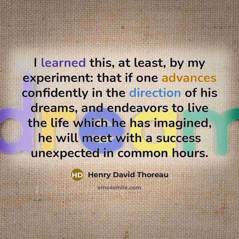 “I learned this, at least, by my experiment: that if one advances confidently in the direction of his dreams, and endeavors to live the life which he has imagined, he will meet with a success unexpected in common hours.” quote by Henry David Thoreau