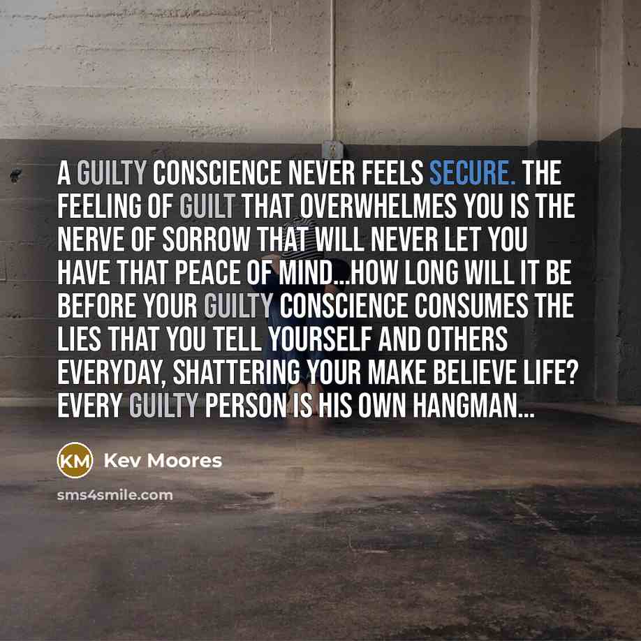 “A guilty conscience never feels secure. The feeling of Guilt that overwhelmes you is the nerve of sorrow that will never let you have that peace of mind…How long will it be before your guilty conscience consumes the lies that you tell yourself and others everyday, shattering your make believe…” quote by Kev Moores