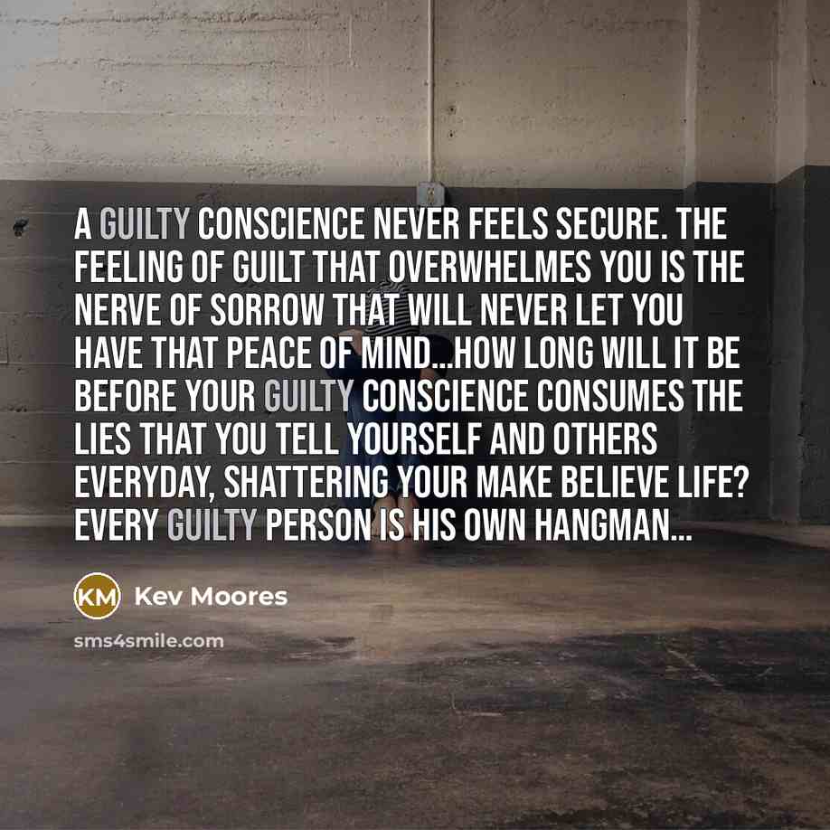 “A guilty conscience never feels secure. The feeling of Guilt that overwhelmes you is the nerve of sorrow that will never let you have that peace of mind…How long will it be before your guilty conscience consumes the lies that you tell yourself and others everyday, shattering your make believe…” quote by Kev Moores