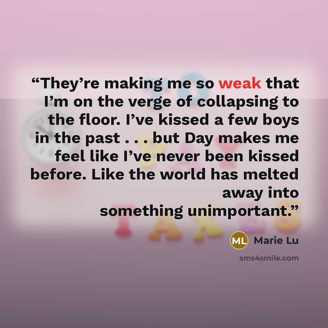 “They’re making me so weak that I’m on the verge of collapsing to the floor. I’ve kissed a few boys in the past . . . but Day makes me feel like I’ve never been kissed before. Like the world has melted away into something unimportant.” quote by Marie Lu
