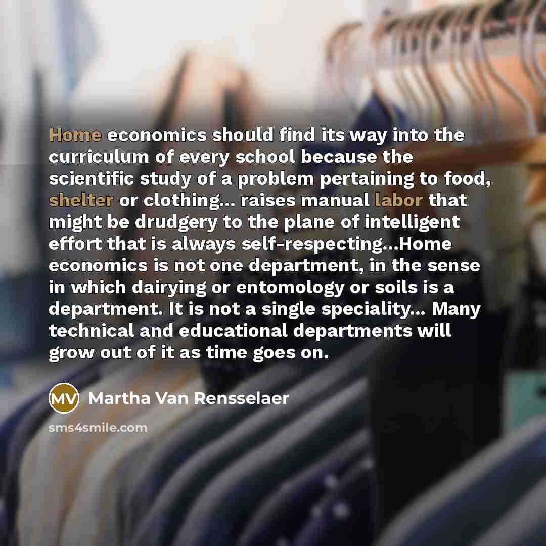“Home economics should find its way into the curriculum of every school because the scientific study of a problem pertaining to food, shelter or clothing... raises manual labor that might be drudgery to the plane of intelligent effort that is always self-respecting...Home economics is not one…” quote by Martha Van Rensselaer