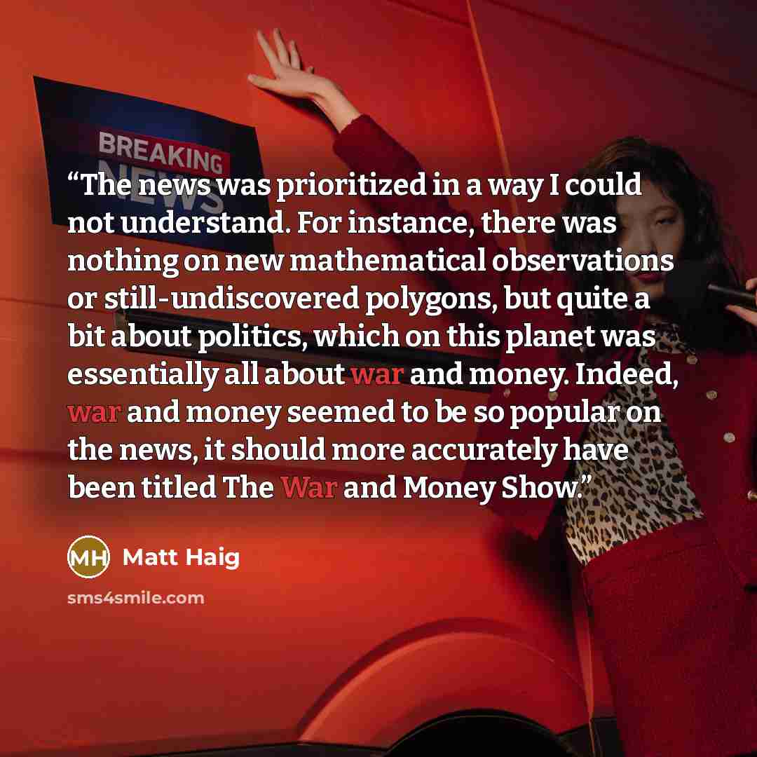 “The news was prioritized in a way I could not understand. For instance, there was nothing on new mathematical observations or still-undiscovered polygons, but quite a bit about politics, which on this planet was essentially all about war and money. Indeed, war and money seemed to be so popular on…” quote by Matt Haig