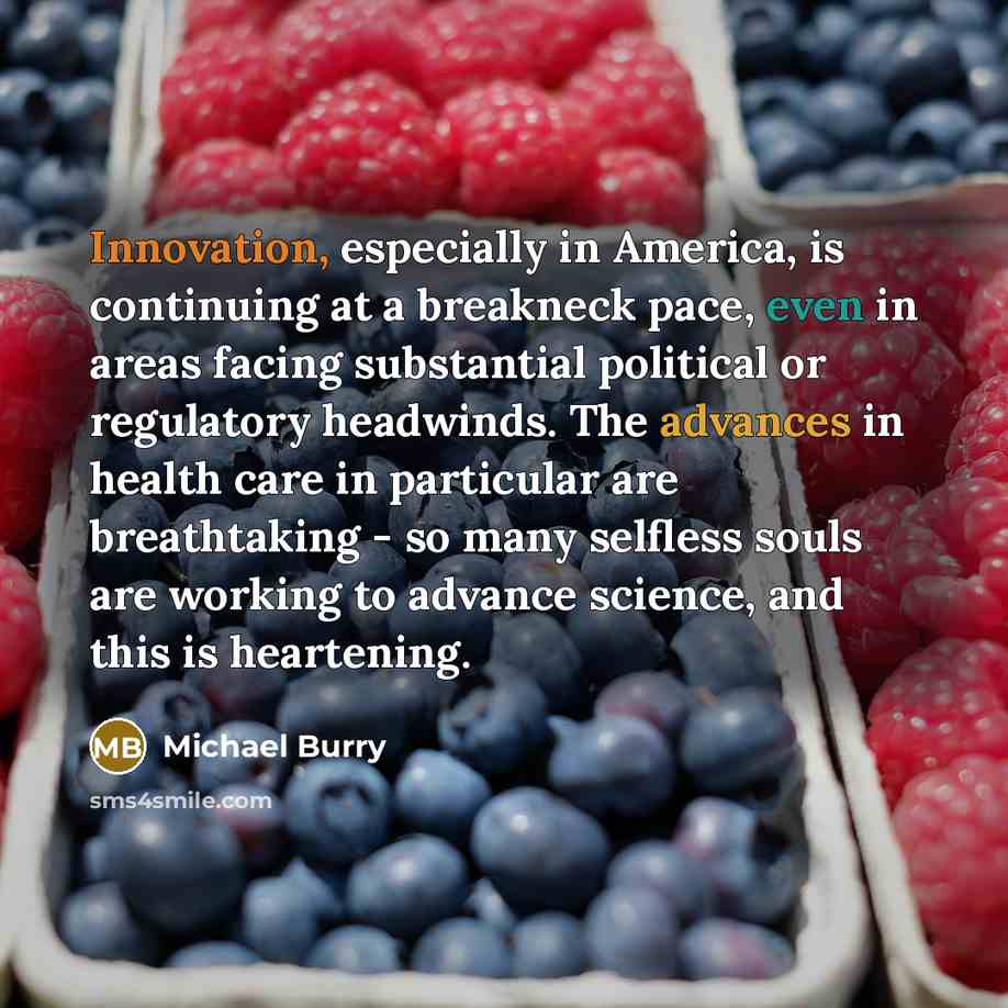 “Innovation, especially in America, is continuing at a breakneck pace, even in areas facing substantial political or regulatory headwinds. The advances in health care in particular are breathtaking - so many selfless souls are working to advance science, and this is heartening.” quote by Michael Burry