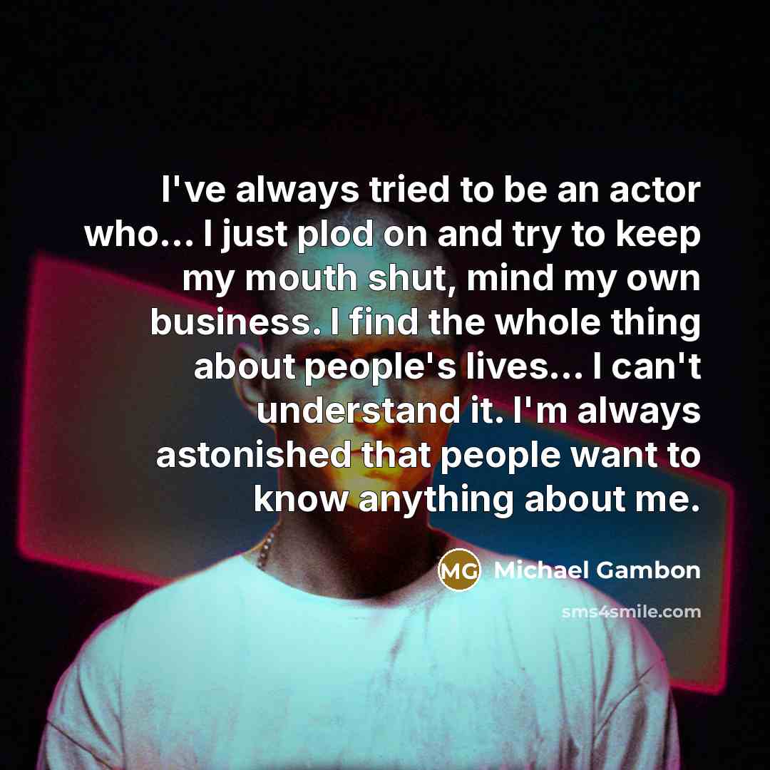 “I've always tried to be an actor who... I just plod on and try to keep my mouth shut, mind my own business. I find the whole thing about people's lives... I can't understand it. I'm always astonished that people want to know anything about me.” quote by Michael Gambon