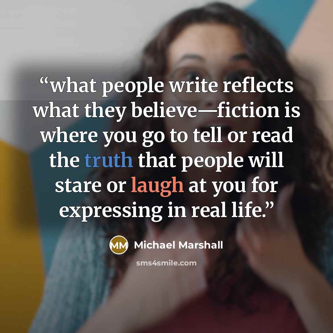 “what people write reflects what they believe—fiction is where you go to tell or read the truth that people will stare or laugh at you for expressing in real life.” quote by Michael Marshall