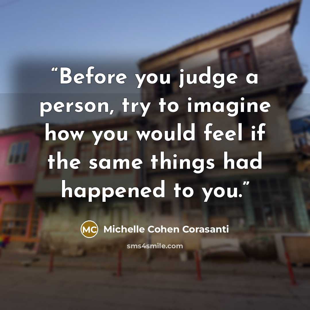 “Before you judge a person, try to imagine how you would feel if the same things had happened to you.” quote by Michelle Cohen Corasanti