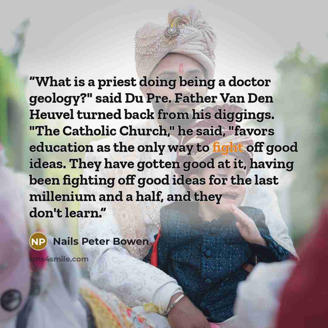 “What is a priest doing being a doctor geology?" said Du Pre. Father Van Den Heuvel turned back from his diggings. "The Catholic Church," he said, "favors education as the only way to fight off good ideas. They have gotten good at it, having been fighting off good ideas for the last millenium and a…” quote by Nails Peter Bowen
