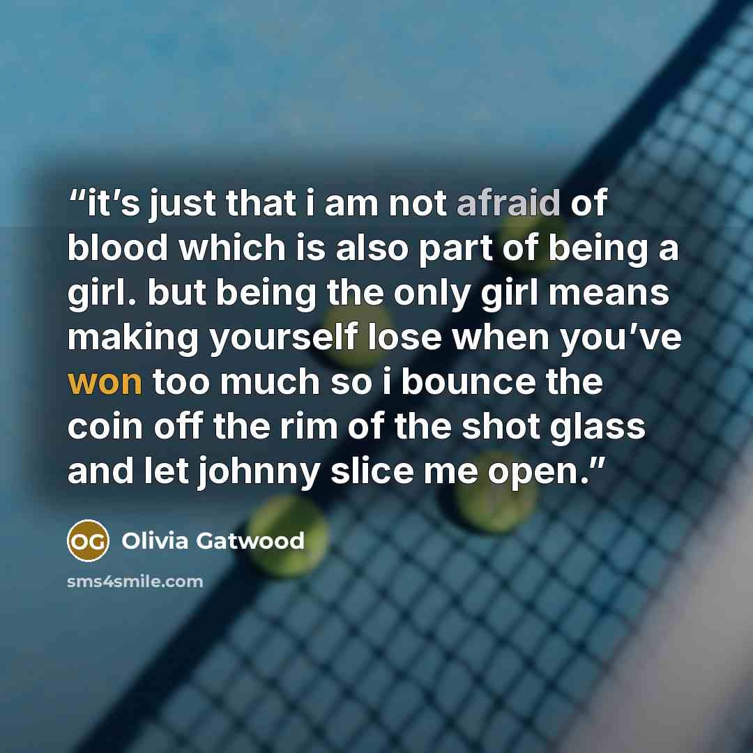 “it’s just that i am not afraid of blood which is also part of being a girl. but being the only girl means making yourself lose when you’ve won too much so i bounce the coin off the rim of the shot glass and let johnny slice me open.” quote by Olivia Gatwood