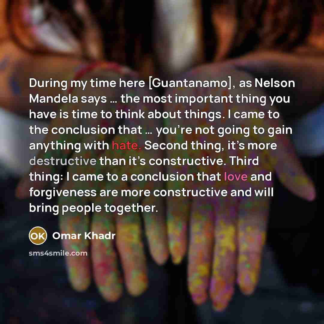 “During my time here [Guantanamo], as Nelson Mandela says … the most important thing you have is time to think about things. I came to the conclusion that … you’re not going to gain anything with hate. Second thing, it’s more destructive than it’s constructive. Third thing: I came to a conclusion…” quote by Omar Khadr
