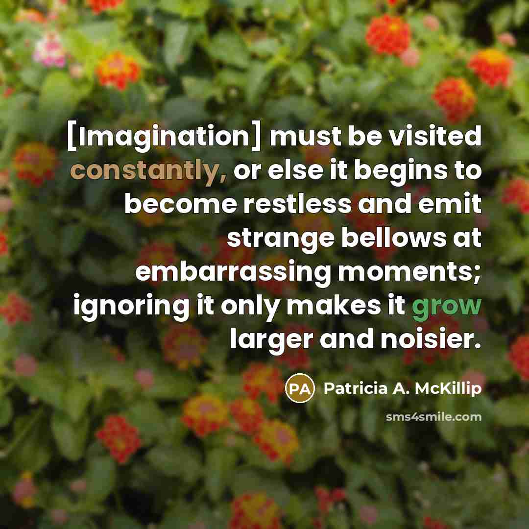 “[Imagination] must be visited constantly, or else it begins to become restless and emit strange bellows at embarrassing moments; ignoring it only makes it grow larger and noisier.” quote by Patricia A. McKillip