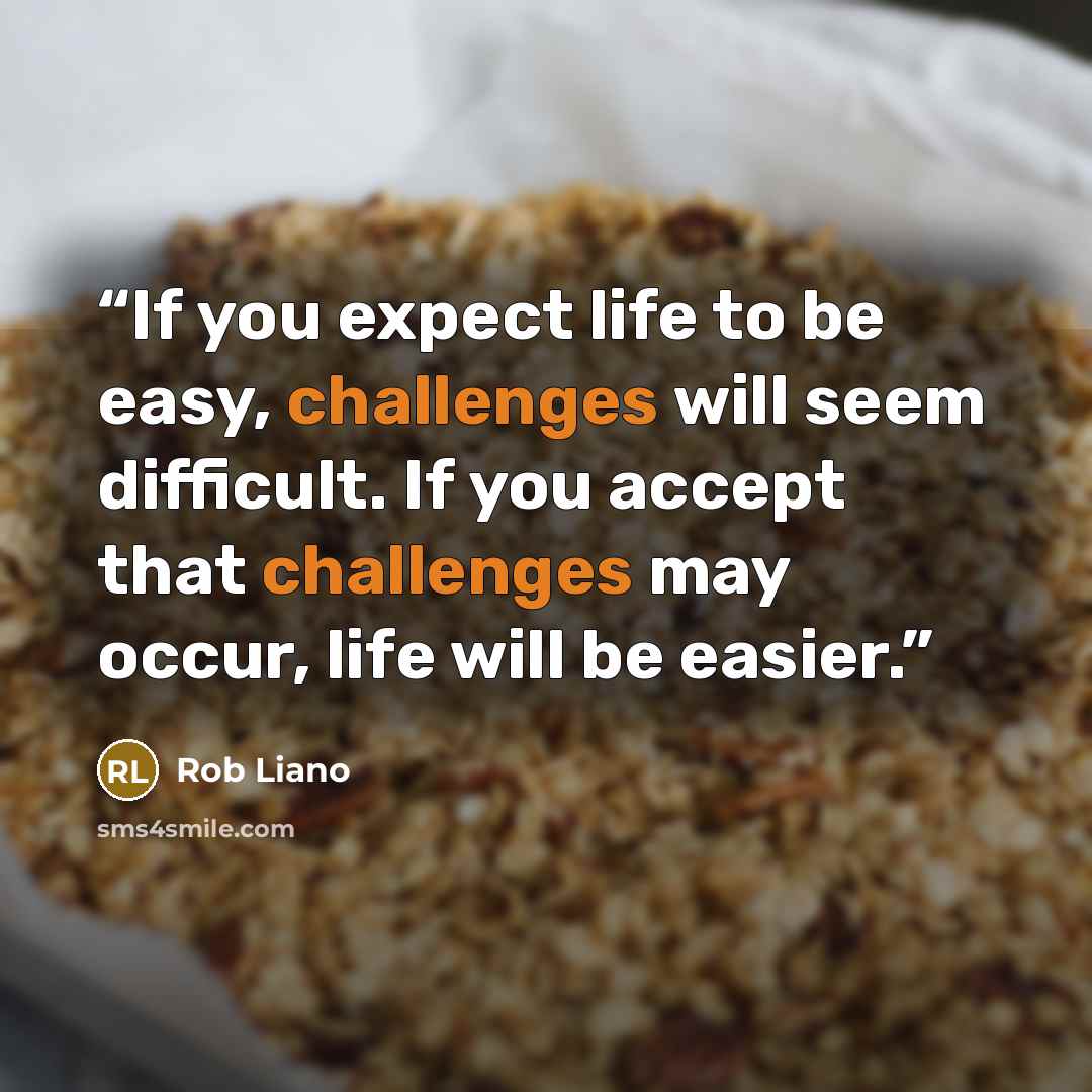 “If you expect life to be easy, challenges will seem difficult. If you accept that challenges may occur, life will be easier.” quote by Rob Liano