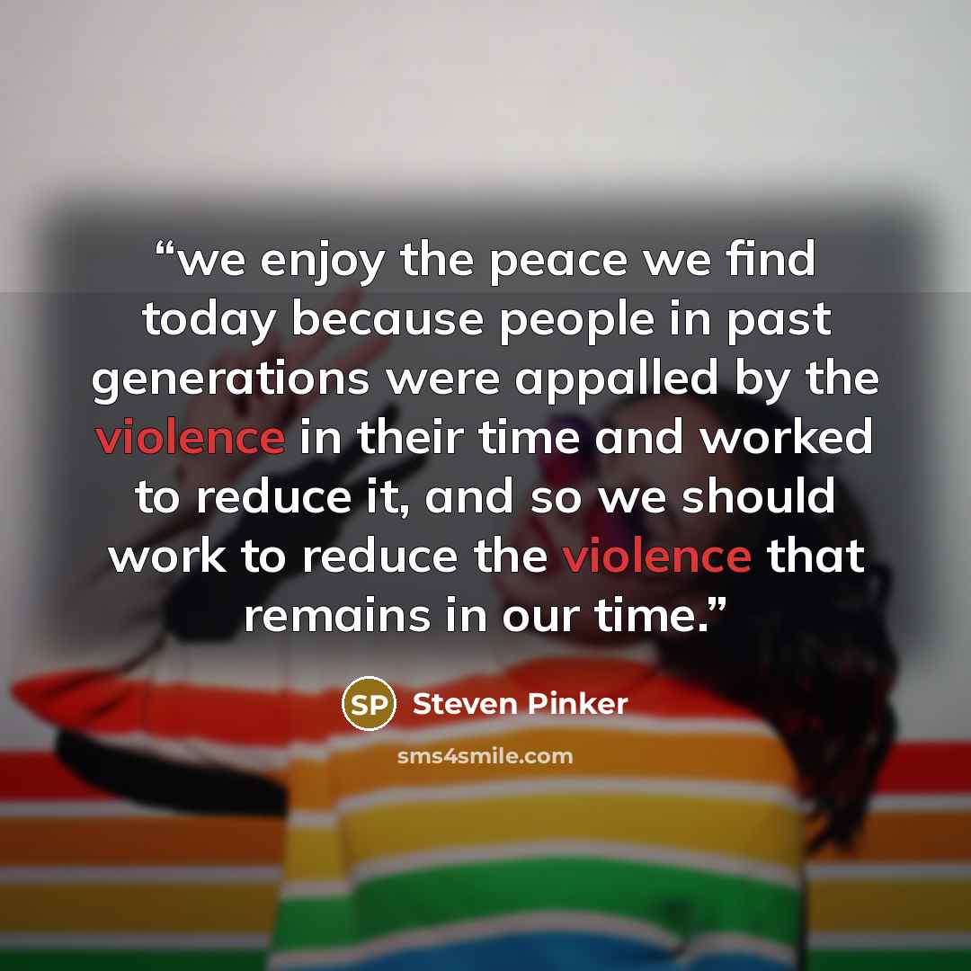 “we enjoy the peace we find today because people in past generations were appalled by the violence in their time and worked to reduce it, and so we should work to reduce the violence that remains in our time.” quote by Steven Pinker