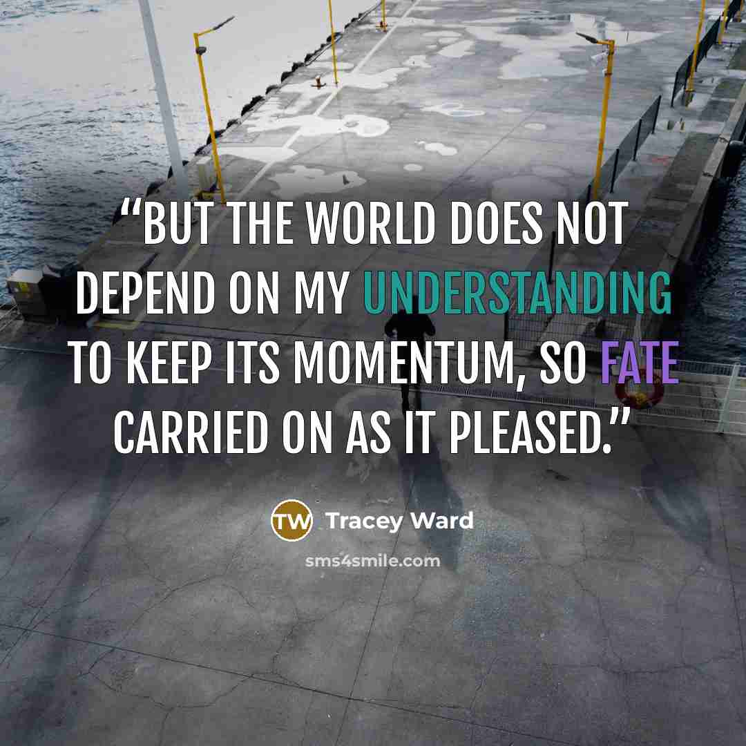 “But the world does not depend on my understanding to keep its momentum, so fate carried on as it pleased.” quote by Tracey Ward