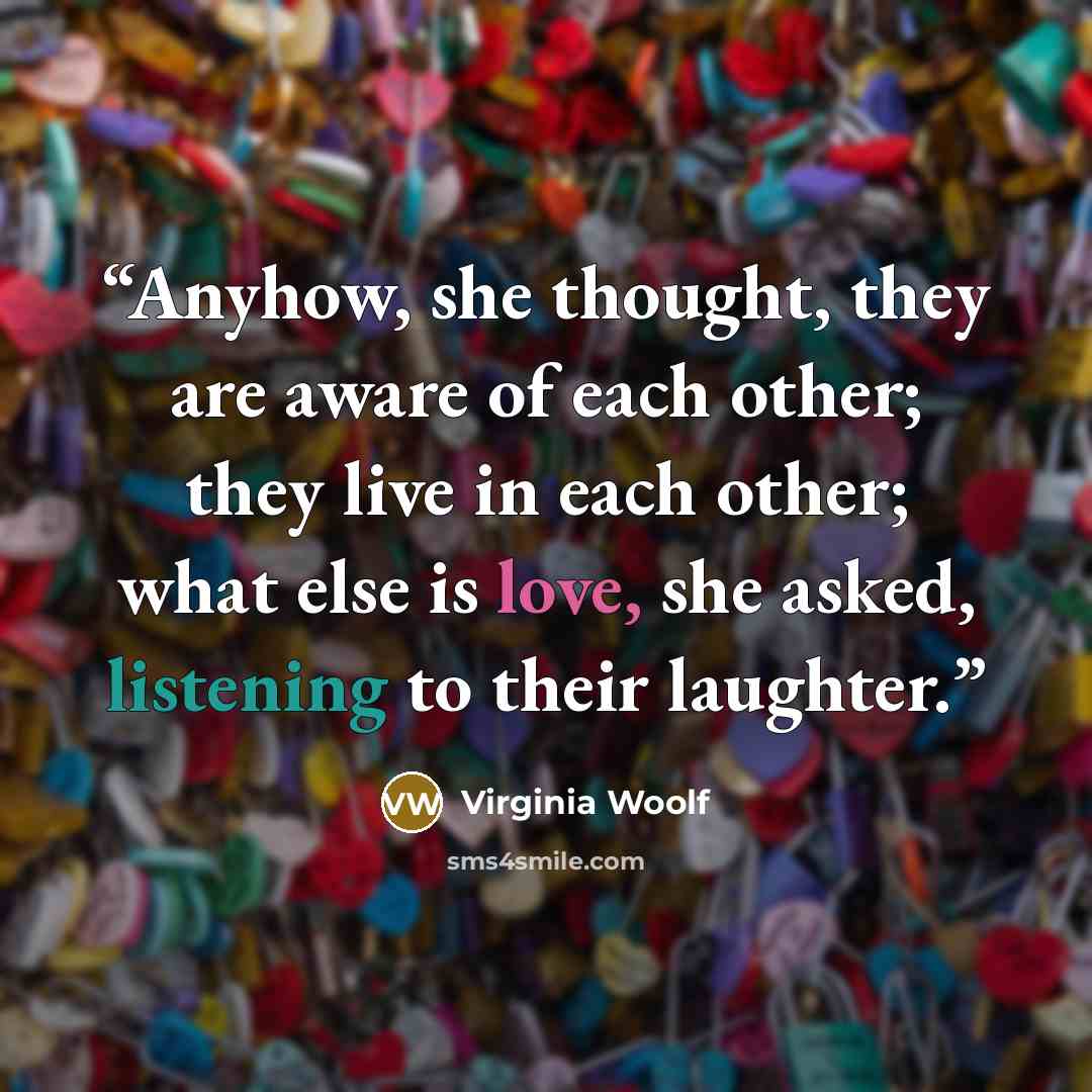 “Anyhow, she thought, they are aware of each other; they live in each other; what else is love, she asked, listening to their laughter.” quote by Virginia Woolf