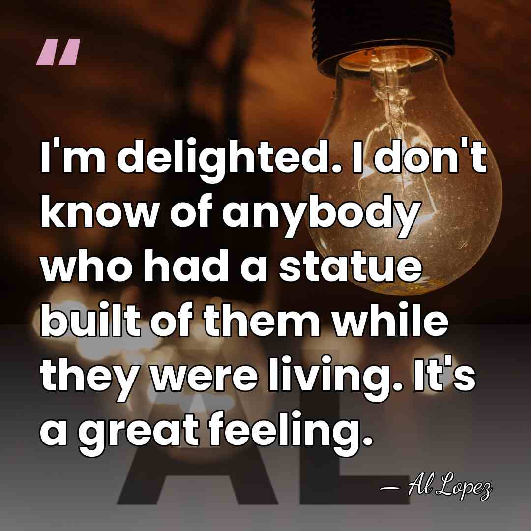 I'm delighted. I don't know of anybody who had a statue built&hellip; - Al Lopez