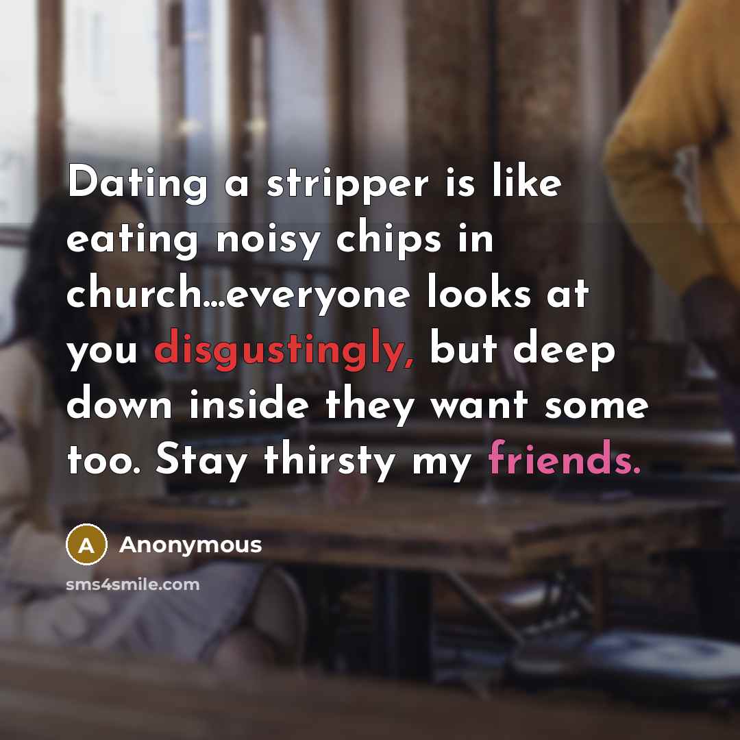 “Dating a stripper is like eating noisy chips in church...everyone looks at you disgustingly, but deep down inside they want some too. Stay thirsty my friends.” quote by Anonymous