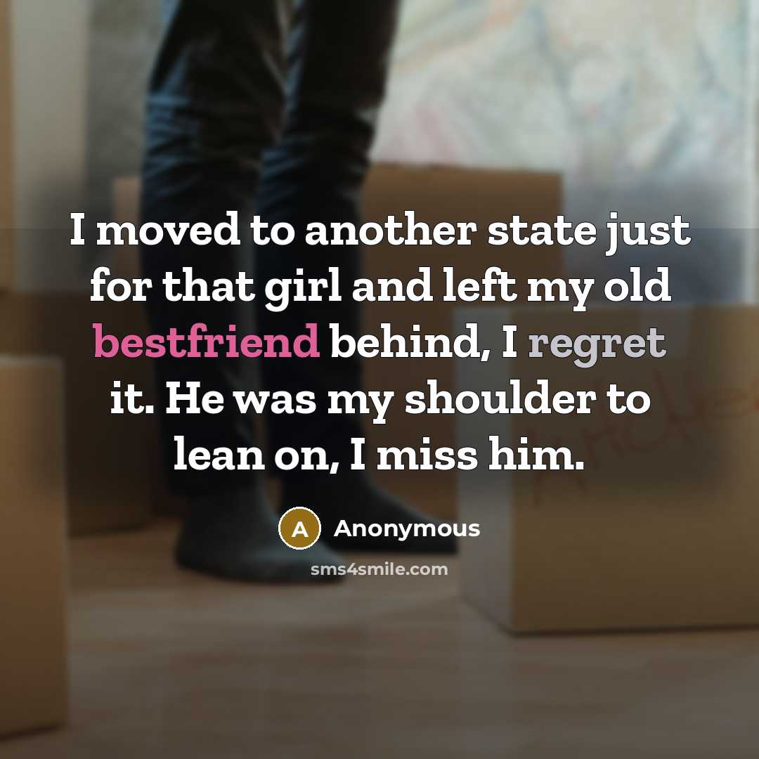“I moved to another state just for that girl and left my old bestfriend behind, I regret it. He was my shoulder to lean on, I miss him.” quote by Anonymous