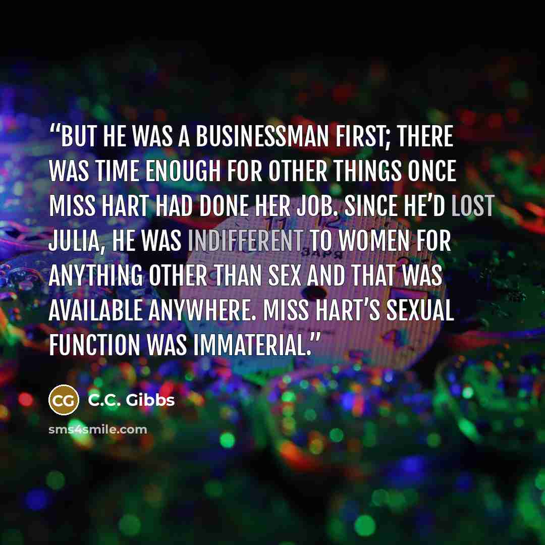 “But he was a businessman first; there was time enough for other things once Miss Hart had done her job. Since he’d lost Julia, he was indifferent to women for anything other than sex and that was available anywhere. Miss Hart’s sexual function was immaterial.” quote by C.C. Gibbs