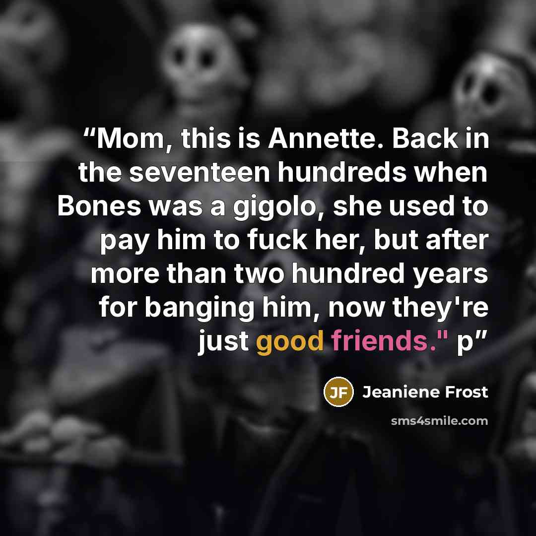 “Mom, this is Annette. Back in the seventeen hundreds when Bones was a gigolo, she used to pay him to fuck her, but after more than two hundred years for banging him, now they're just good friends." p” quote by Jeaniene Frost