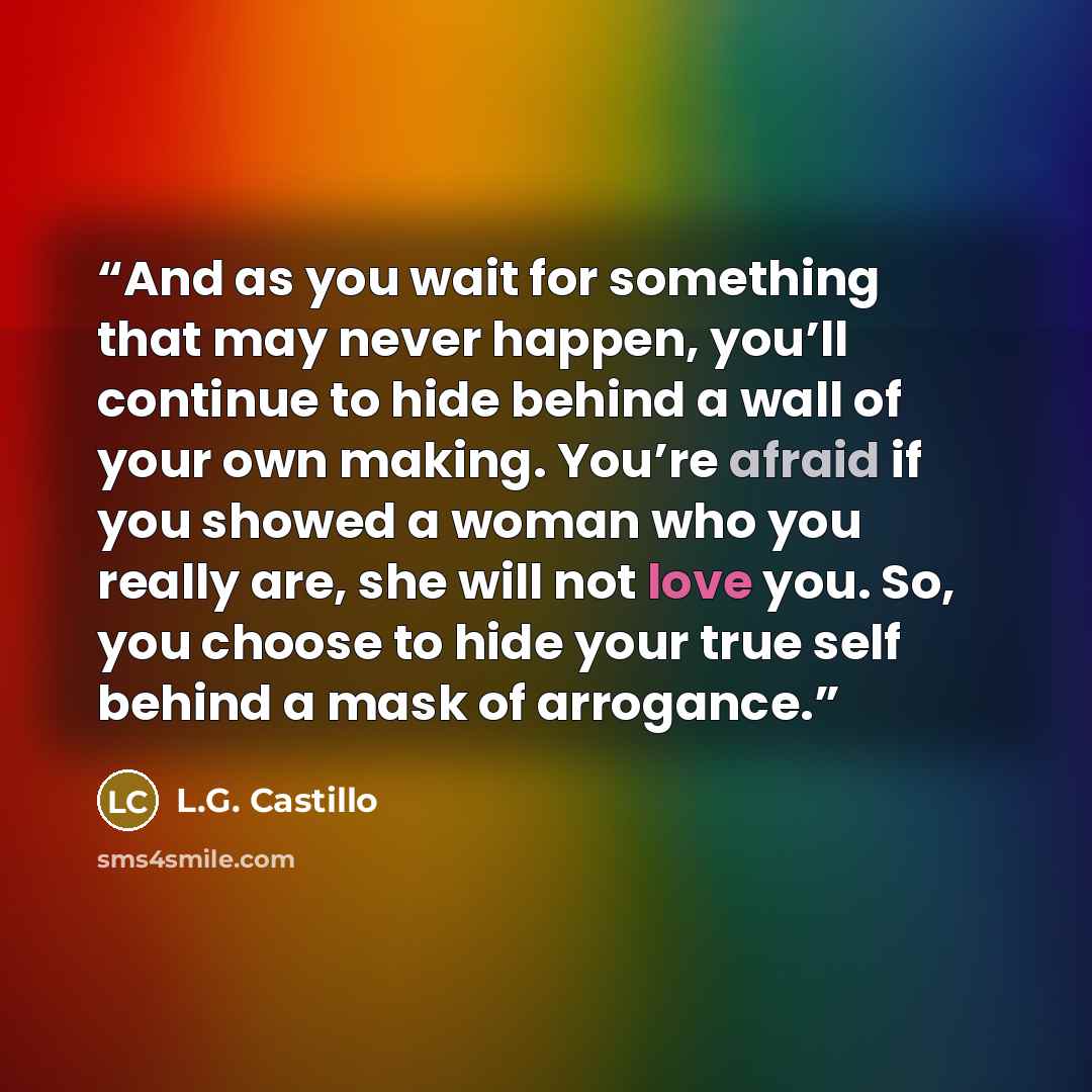 “And as you wait for something that may never happen, you’ll continue to hide behind a wall of your own making. You’re afraid if you showed a woman who you really are, she will not love you. So, you choose to hide your true self behind a mask of arrogance.” quote by L.G. Castillo