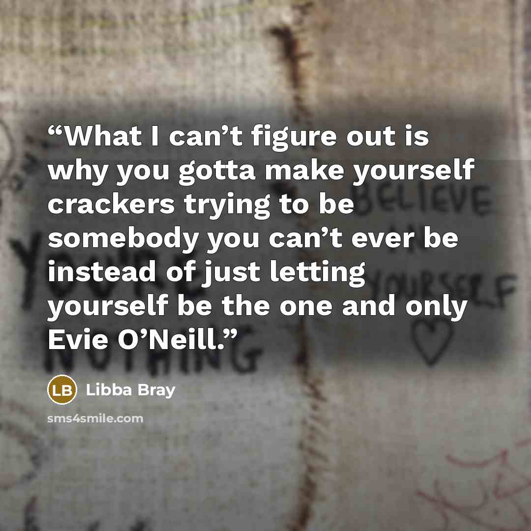 “What I can’t figure out is why you gotta make yourself crackers trying to be somebody you can’t ever be instead of just letting yourself be the one and only Evie O’Neill.” quote by Libba Bray