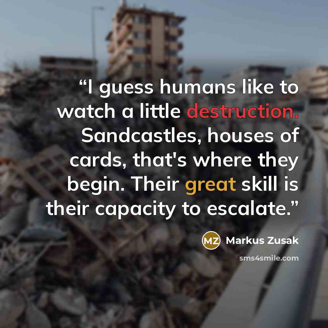 “I guess humans like to watch a little destruction. Sandcastles, houses of cards, that's where they begin. Their great skill is their capacity to escalate.” quote by Markus Zusak