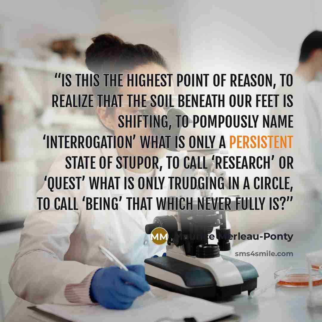 “Is this the highest point of reason, to realize that the soil beneath our feet is shifting, to pompously name ‘interrogation’ what is only a persistent state of stupor, to call ‘research’ or ‘quest’ what is only trudging in a circle, to call ‘Being’ that which never fully is?” quote by Maurice Merleau-Ponty