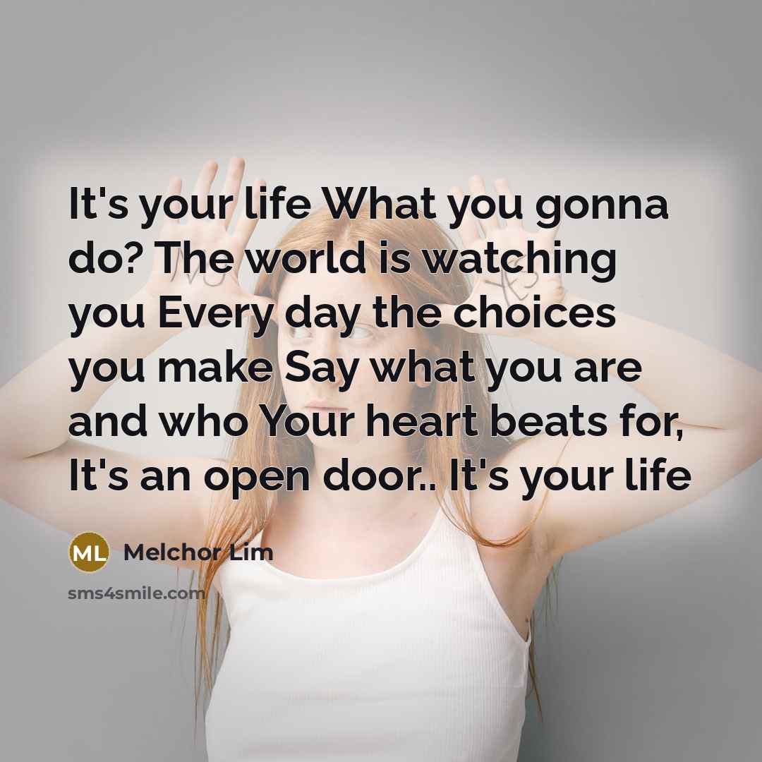 “It's your life What you gonna do? The world is watching you Every day the choices you make Say what you are and who Your heart beats for, It's an open door.. It's your life” quote by Melchor Lim