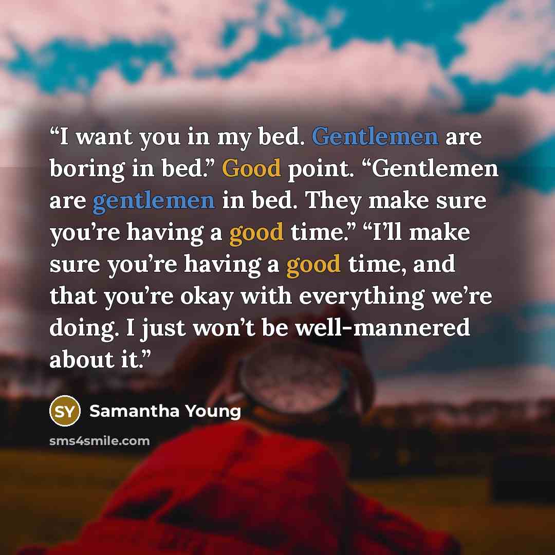 “I want you in my bed. Gentlemen are boring in bed.” Good point. “Gentlemen are gentlemen in bed. They make sure you’re having a good time.” “I’ll make sure you’re having a good time, and that you’re okay with everything we’re doing. I just won’t be well-mannered about it.” quote by Samantha Young