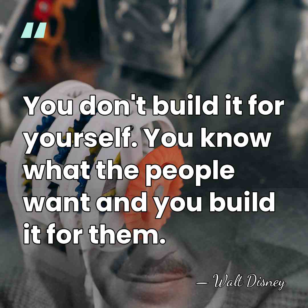 You don't build it for yourself. You know what the people want&hellip; - Walt Disney