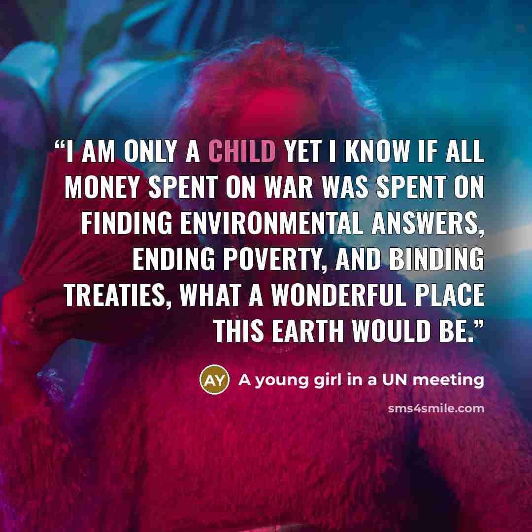 “I am only a child yet I know if all money spent on war was spent on finding environmental answers, ending poverty, and binding treaties, what a wonderful place this Earth would be.” quote by A young girl in a UN meeting