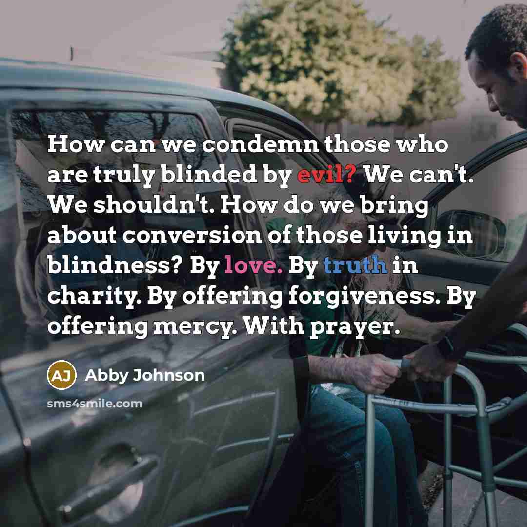 “How can we condemn those who are truly blinded by evil? We can't. We shouldn't. How do we bring about conversion of those living in blindness? By love. By truth in charity. By offering forgiveness. By offering mercy. With prayer.” quote by Abby Johnson