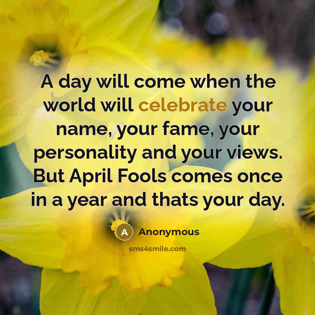 “A day will come when the world will celebrate your name, your fame, your personality and your views. But April Fools comes once in a year and thats your day.” quote by Anonymous