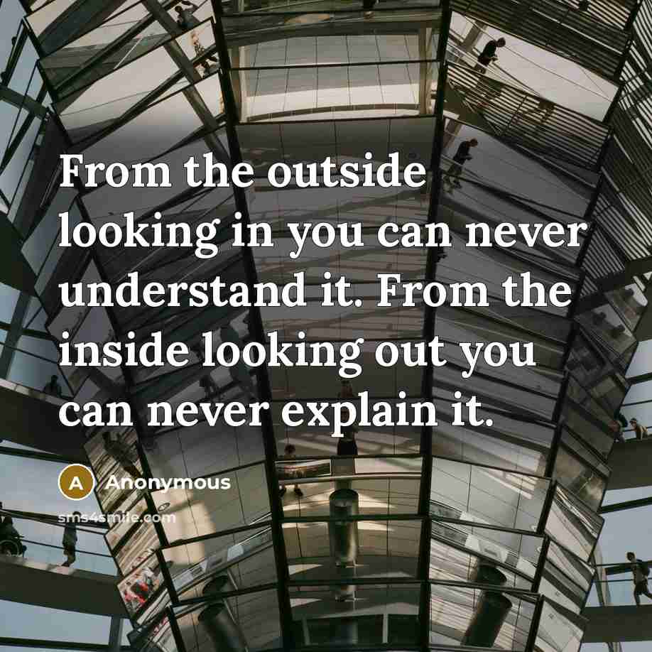 “From the outside looking in you can never understand it. From the inside looking out you can never explain it.” quote by Anonymous