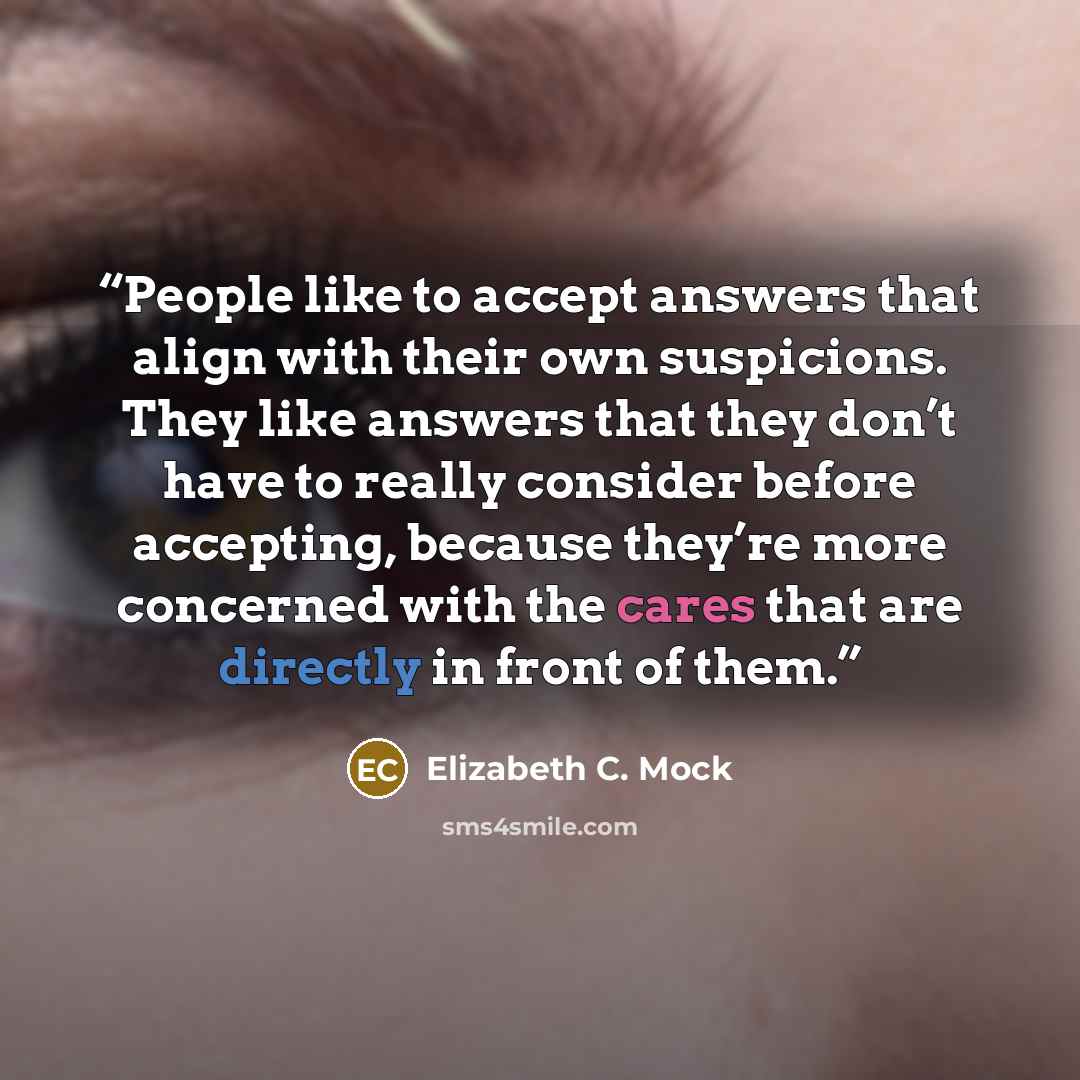 “People like to accept answers that align with their own suspicions. They like answers that they don’t have to really consider before accepting, because they’re more concerned with the cares that are directly in front of them.” quote by Elizabeth C. Mock