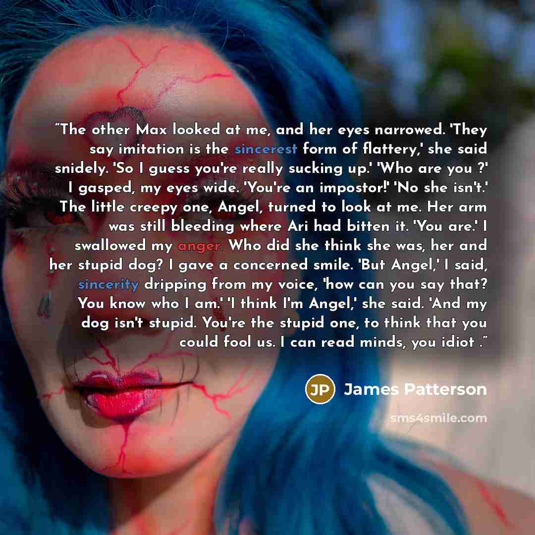 “The other Max looked at me, and her eyes narrowed. 'They say imitation is the sincerest form of flattery,' she said snidely. 'So I guess you're really sucking up.' 'Who are you ?' I gasped, my eyes wide. 'You're an impostor!' 'No she isn't.' The little creepy one, Angel, turned to look at me. Her…” quote by James Patterson