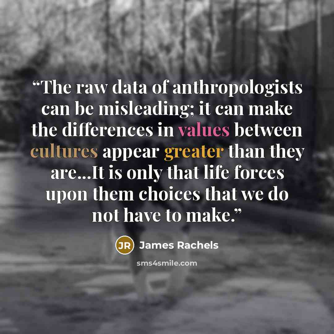 “The raw data of anthropologists can be misleading; it can make the differences in values between cultures appear greater than they are...It is only that life forces upon them choices that we do not have to make.” quote by James Rachels