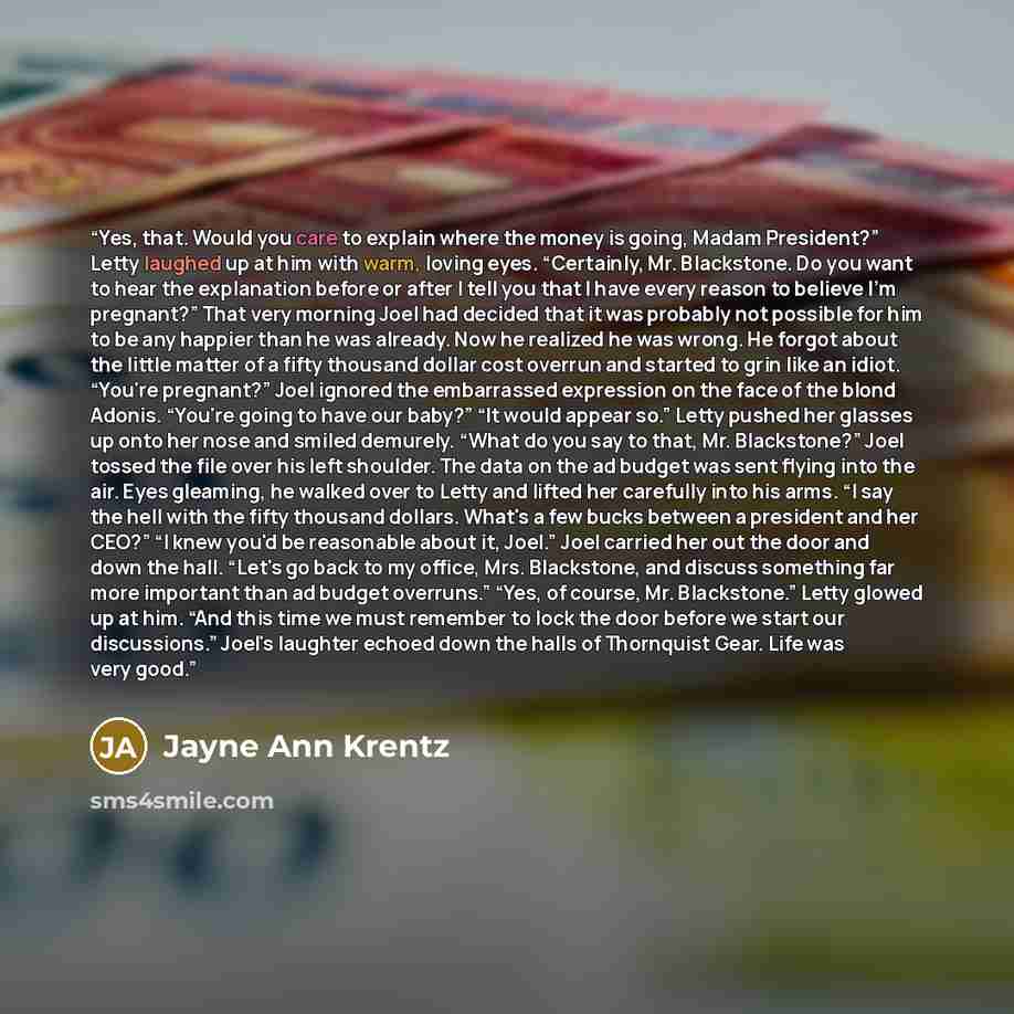 “Yes, that. Would you care to explain where the money is going, Madam President?” Letty laughed up at him with warm, loving eyes. “Certainly, Mr. Blackstone. Do you want to hear the explanation before or after I tell you that I have every reason to believe I'm pregnant?” That very morning Joel had…” quote by Jayne Ann Krentz