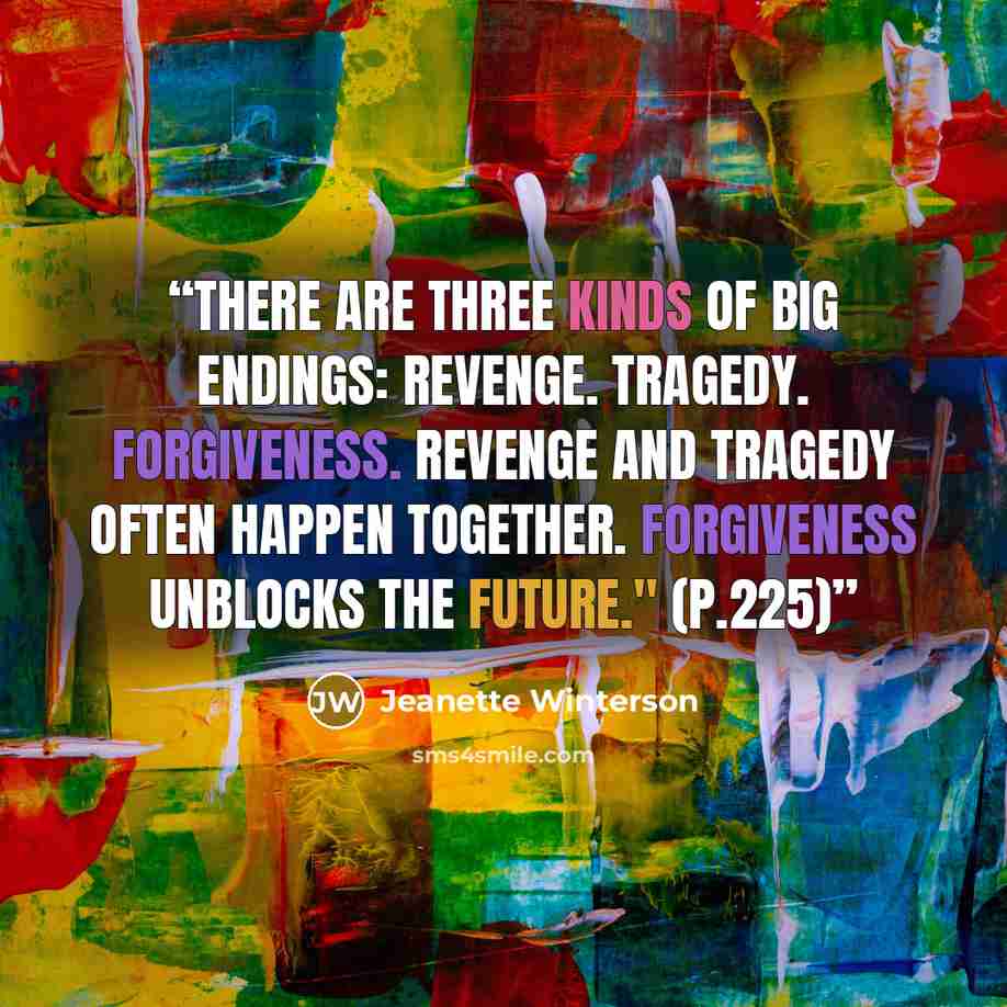 “There are three kinds of big endings: Revenge. Tragedy. Forgiveness. Revenge and Tragedy often happen together. Forgiveness unblocks the future." (p.225)” quote by Jeanette Winterson