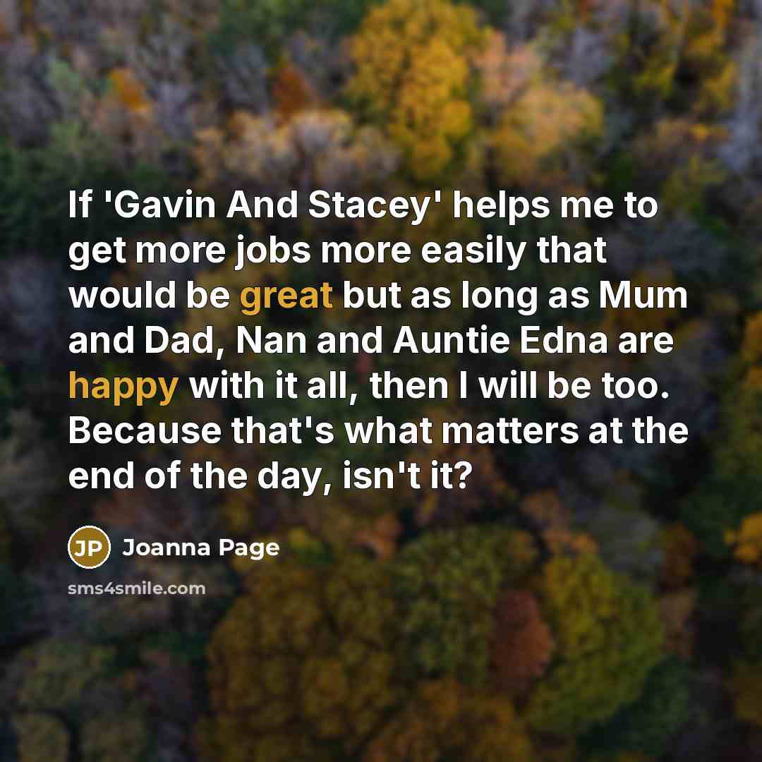 “If 'Gavin And Stacey' helps me to get more jobs more easily that would be great but as long as Mum and Dad, Nan and Auntie Edna are happy with it all, then I will be too. Because that's what matters at the end of the day, isn't it?” quote by Joanna Page