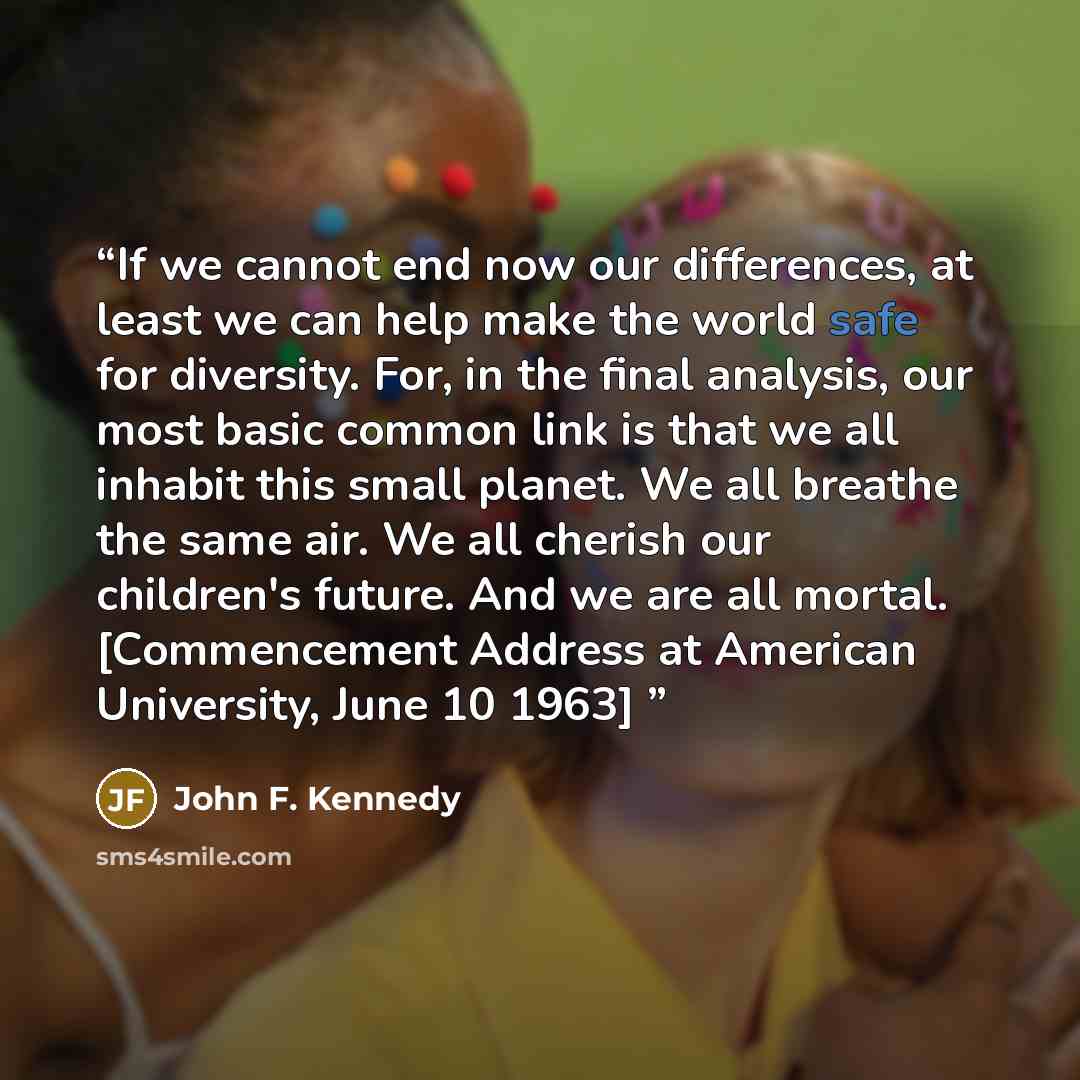 “If we cannot end now our differences, at least we can help make the world safe for diversity. For, in the final analysis, our most basic common link is that we all inhabit this small planet. We all breathe the same air. We all cherish our children's future. And we are all mortal. [Commencement…” quote by John F. Kennedy